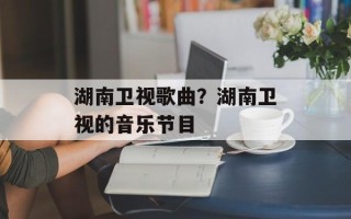 湖南卫视歌曲？湖南卫视的音乐节目