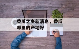 香瓜之乡新消息，香瓜哪里的产地好