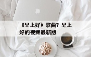 《早上好》歌曲？早上好的视频最新版
