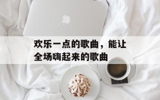 欢乐一点的歌曲，能让全场嗨起来的歌曲