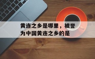 黄连之乡是哪里，被誉为中国黄连之乡的是