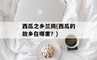 西瓜之乡兰岗(西瓜的故乡在哪里？)