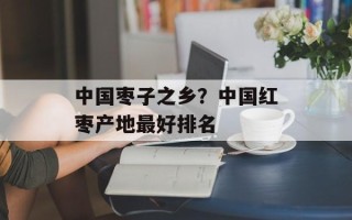 中国枣子之乡？中国红枣产地最好排名