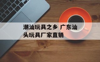潮汕玩具之乡 广东汕头玩具厂家直销