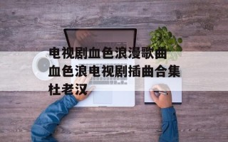 电视剧血色浪漫歌曲 血色浪电视剧插曲合集杜老汉