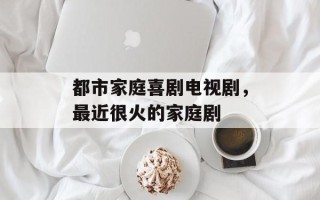 都市家庭喜剧电视剧，最近很火的家庭剧