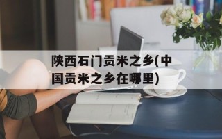 陕西石门贡米之乡(中国贡米之乡在哪里)