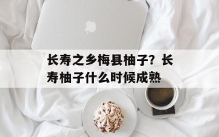 长寿之乡梅县柚子？长寿柚子什么时候成熟