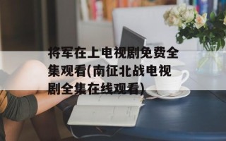 将军在上电视剧免费全集观看(南征北战电视剧全集在线观看)