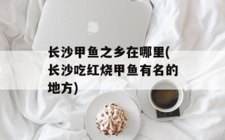 长沙甲鱼之乡在哪里(长沙吃红烧甲鱼有名的地方)