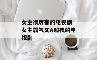 女主很厉害的电视剧 女主霸气又A超拽的电视剧