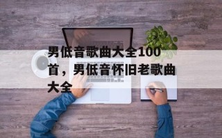 男低音歌曲大全100首，男低音怀旧老歌曲大全