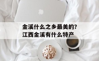 金溪什么之乡最美的？江西金溪有什么特产