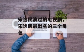 宋逸民演过的电视剧，宋逸民最出名的三个角色