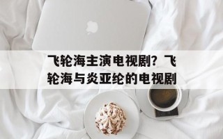 飞轮海主演电视剧？飞轮海与炎亚纶的电视剧