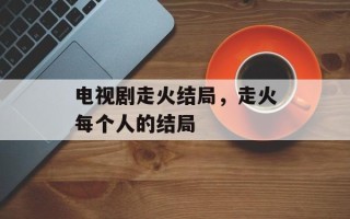 电视剧走火结局，走火每个人的结局