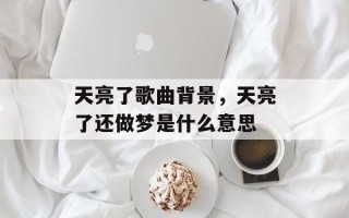 天亮了歌曲背景，天亮了还做梦是什么意思
