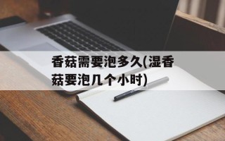 香菇需要泡多久(湿香菇要泡几个小时)