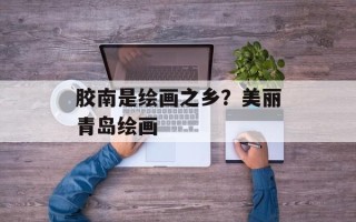 胶南是绘画之乡？美丽青岛绘画