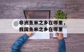 非洲鱼米之乡在哪里，我国鱼米之乡在哪里