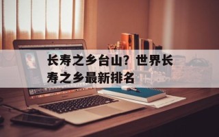 长寿之乡台山？世界长寿之乡最新排名