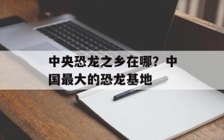 中央恐龙之乡在哪？中国最大的恐龙基地