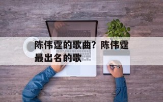 陈伟霆的歌曲？陈伟霆最出名的歌