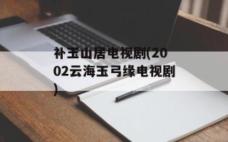 补玉山居电视剧(2002云海玉弓缘电视剧)