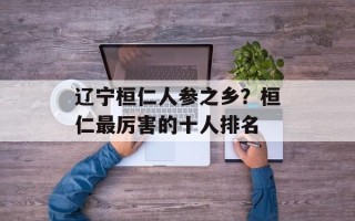 辽宁桓仁人参之乡？桓仁最厉害的十人排名