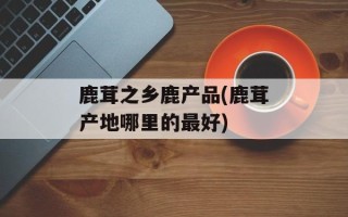 鹿茸之乡鹿产品(鹿茸产地哪里的最好)