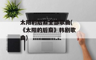 太阳的后裔全部歌曲(《太阳的后裔》韩剧歌曲)