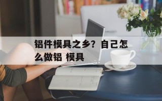 铝件模具之乡？自己怎么做铝 模具