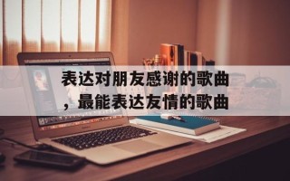 表达对朋友感谢的歌曲，最能表达友情的歌曲