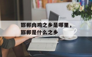 邯郸肉鸡之乡是哪里，邯郸是什么之乡