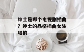 绅士是哪个电视剧插曲？绅士的品格插曲女生唱的