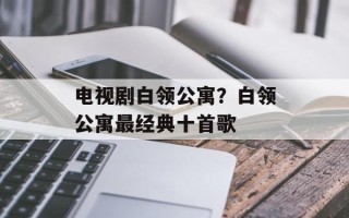 电视剧白领公寓？白领公寓最经典十首歌