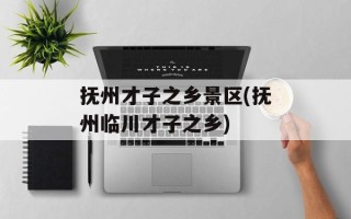 抚州才子之乡景区(抚州临川才子之乡)