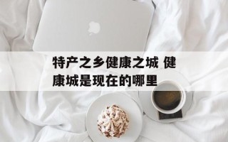 特产之乡健康之城 健康城是现在的哪里