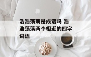 浩浩荡荡是成语吗 浩浩荡荡两个相近的四字词语