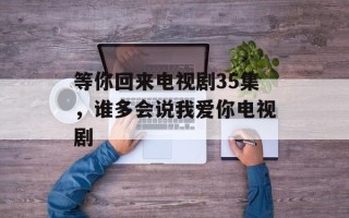 等你回来电视剧35集，谁多会说我爱你电视剧