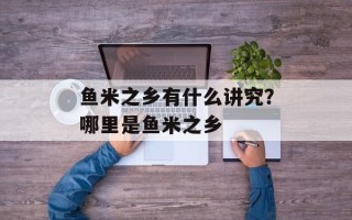鱼米之乡有什么讲究？哪里是鱼米之乡