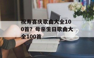 祝寿喜庆歌曲大全100首？母亲生日歌曲大全100首