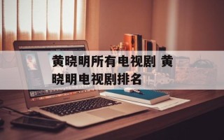 黄晓明所有电视剧 黄晓明电视剧排名