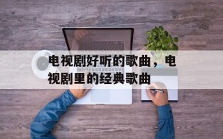 电视剧好听的歌曲，电视剧里的经典歌曲