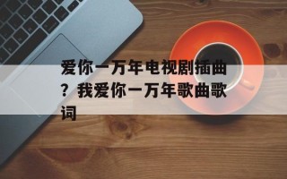 爱你一万年电视剧插曲？我爱你一万年歌曲歌词