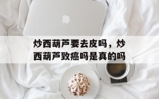 炒西葫芦要去皮吗，炒西葫芦致癌吗是真的吗