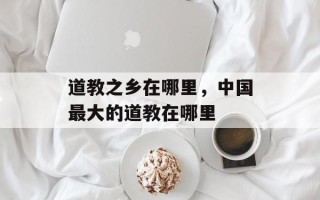道教之乡在哪里，中国最大的道教在哪里