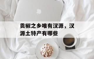 贡椒之乡唯有汉源，汉源土特产有哪些