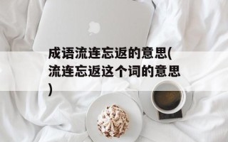 成语流连忘返的意思(流连忘返这个词的意思)