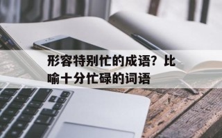 形容特别忙的成语？比喻十分忙碌的词语